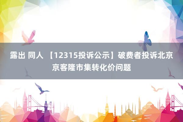 露出 同人 【12315投诉公示】破费者投诉北京京客隆市集转化价问题