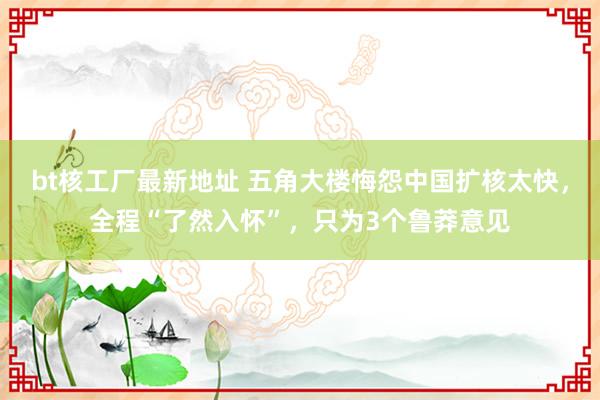 bt核工厂最新地址 五角大楼悔怨中国扩核太快，全程“了然入怀”，只为3个鲁莽意见