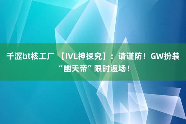 千涩bt核工厂 【IVL神探究】：请谨防！GW扮装“幽天帝”限时返场！