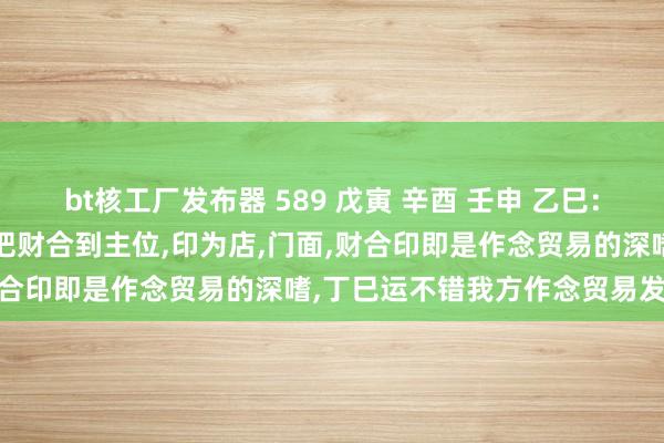 bt核工厂发布器 589 戊寅 辛酉 壬申 乙巳：原局时柱伤官生财，日支申把财合到主位，印为店，门面，财合印即是作念贸易的深嗜，丁巳运不错我方作念贸易发家。