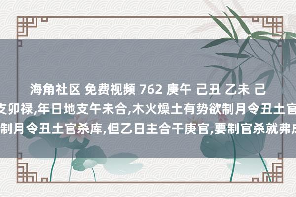 海角社区 免费视频 762 庚午 己丑 乙未 己卯：乙未日柱为连体，时支卯禄，年日地支午未合，木火燥土有势欲制月令丑土官杀库，但乙日主合干庚官，要制官杀就弗成合官反局了。