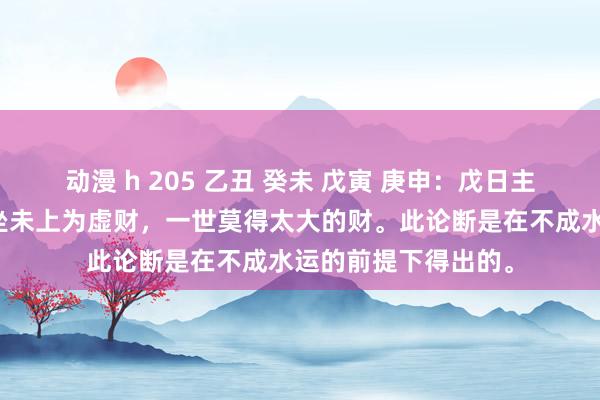 动漫 h 205 乙丑 癸未 戊寅 庚申：戊日主合月干癸财，癸财坐未上为虚财，一世莫得太大的财。此论断是在不成水运的前提下得出的。