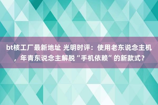 bt核工厂最新地址 光明时评：使用老东说念主机，年青东说念主解脱“手机依赖”的新款式？