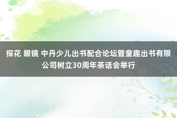 探花 眼镜 中丹少儿出书配合论坛暨童趣出书有限公司树立30周年茶话会举行