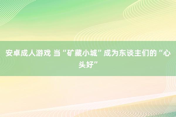 安卓成人游戏 当“矿藏小城”成为东谈主们的“心头好”