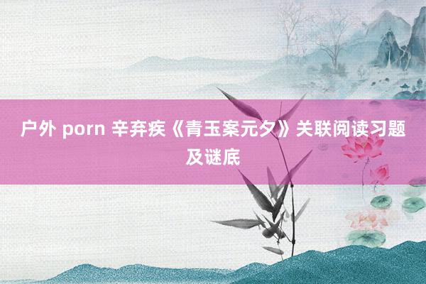 户外 porn 辛弃疾《青玉案元夕》关联阅读习题及谜底