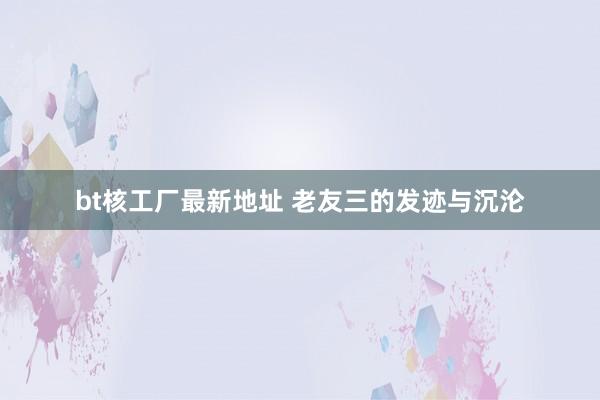 bt核工厂最新地址 老友三的发迹与沉沦