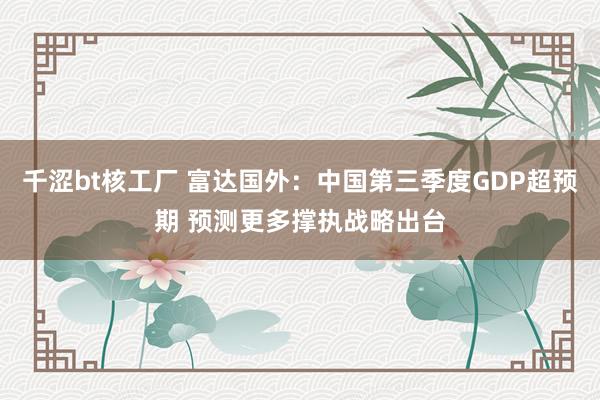 千涩bt核工厂 富达国外：中国第三季度GDP超预期 预测更多撑执战略出台