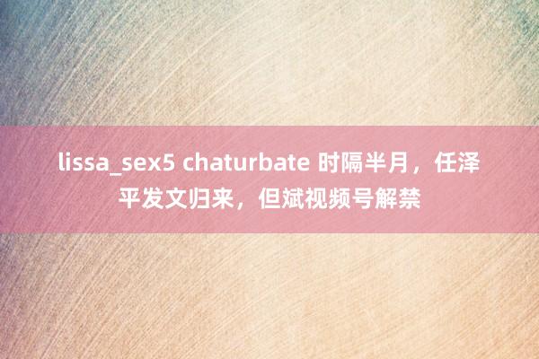 lissa_sex5 chaturbate 时隔半月，任泽平发文归来，但斌视频号解禁