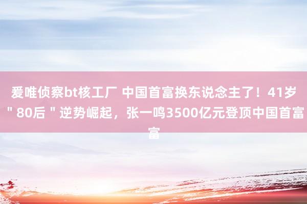 爰唯侦察bt核工厂 中国首富换东说念主了！41岁＂80后＂逆势崛起，张一鸣3500亿元登顶中国首富