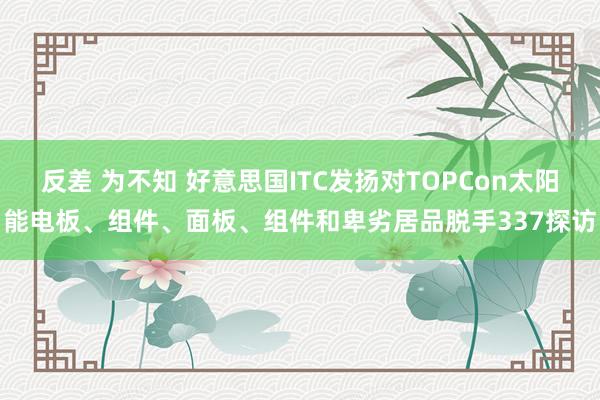 反差 为不知 好意思国ITC发扬对TOPCon太阳能电板、组件、面板、组件和卑劣居品脱手337探访