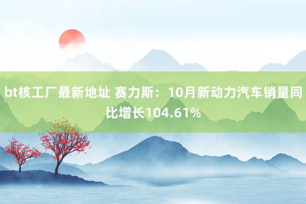 bt核工厂最新地址 赛力斯：10月新动力汽车销量同比增长104.61%