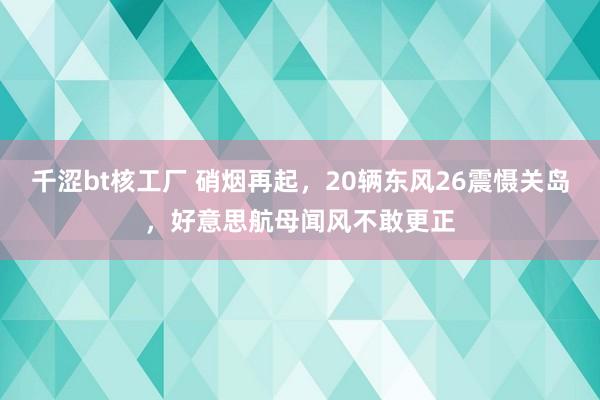 千涩bt核工厂 硝烟再起，20辆东风26震慑关岛，好意思航母闻风不敢更正