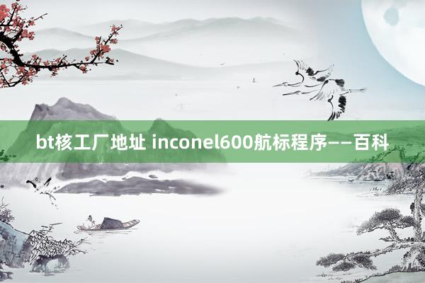 bt核工厂地址 inconel600航标程序——百科