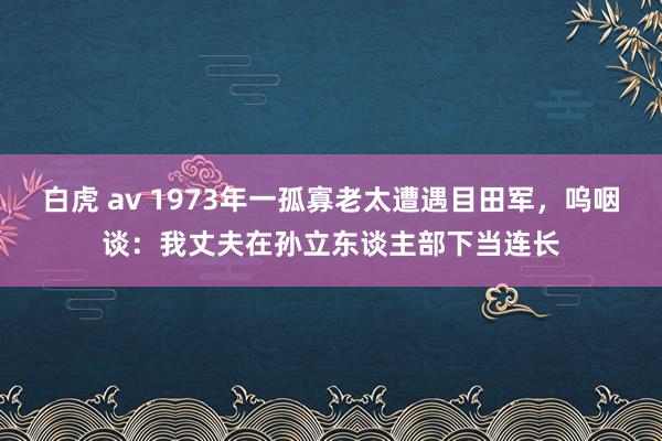 白虎 av 1973年一孤寡老太遭遇目田军，呜咽谈：我丈夫在孙立东谈主部下当连长