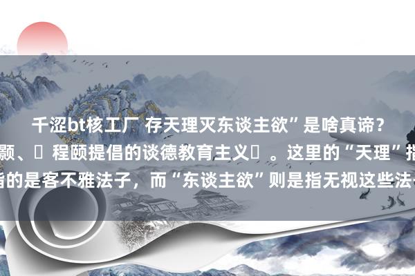 千涩bt核工厂 存天理灭东谈主欲”是啥真谛？答：～是宋代儒者‌程颢、‌程颐提倡的谈德教育主义‌。这里的“天理”指的是客不雅法子，而“东谈主欲”则是指无视这些法子、由外物牵制的逸想。‌