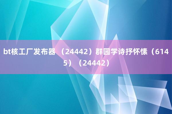 bt核工厂发布器 （24442）群园学诗抒怀愫（6145）（24442）