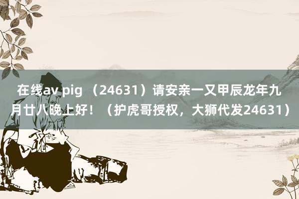 在线av pig （24631）请安亲一又甲辰龙年九月廿八晚上好！（护虎哥授权，大狮代发24631）