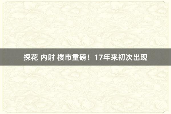 探花 内射 楼市重磅！17年来初次出现