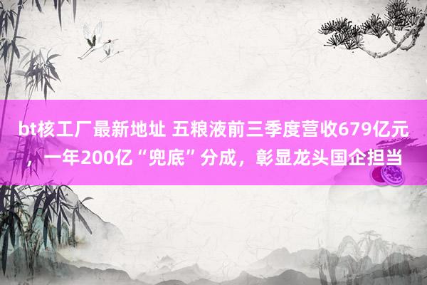 bt核工厂最新地址 五粮液前三季度营收679亿元，一年200亿“兜底”分成，彰显龙头国企担当