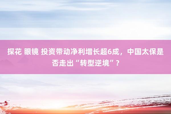 探花 眼镜 投资带动净利增长超6成，中国太保是否走出“转型逆境”？