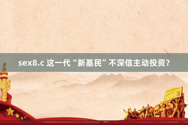 sex8.c 这一代“新基民”不深信主动投资？