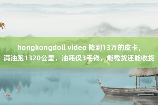 hongkongdoll video 降到13万的皮卡，满油跑1320公里，油耗仅3毛钱，能载货还能收货