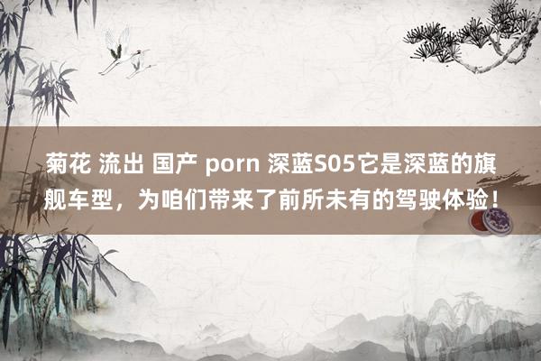 菊花 流出 国产 porn 深蓝S05它是深蓝的旗舰车型，为咱们带来了前所未有的驾驶体验！