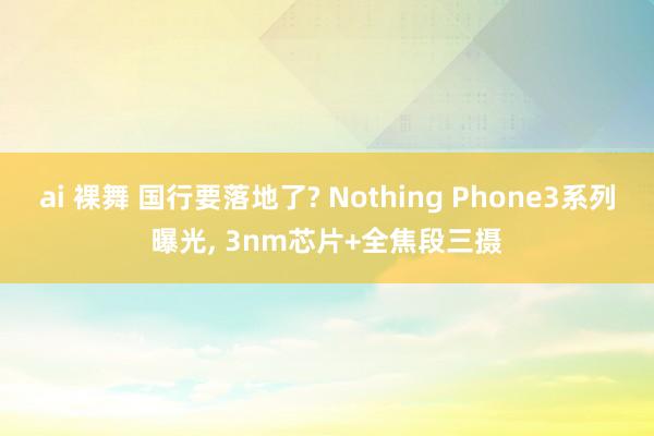 ai 裸舞 国行要落地了? Nothing Phone3系列曝光， 3nm芯片+全焦段三摄