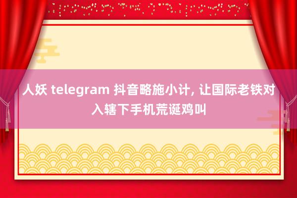 人妖 telegram 抖音略施小计, 让国际老铁对入辖下手机荒诞鸡叫