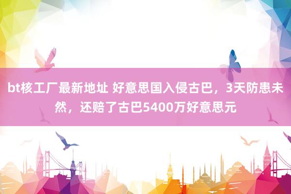 bt核工厂最新地址 好意思国入侵古巴，3天防患未然，还赔了古巴5400万好意思元