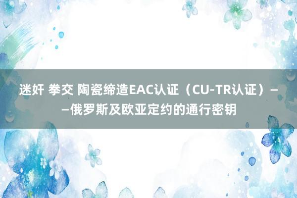 迷奸 拳交 陶瓷缔造EAC认证（CU-TR认证）——俄罗斯及欧亚定约的通行密钥