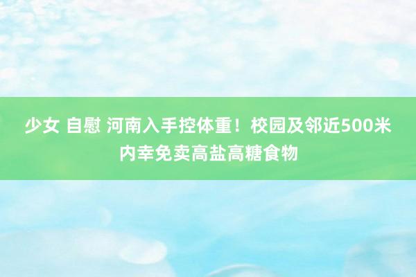 少女 自慰 河南入手控体重！校园及邻近500米内幸免卖高盐高糖食物