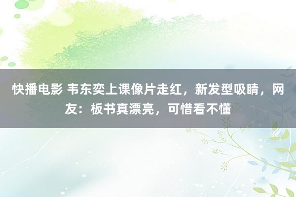 快播电影 韦东奕上课像片走红，新发型吸睛，网友：板书真漂亮，可惜看不懂