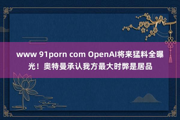 www 91porn com OpenAI将来猛料全曝光！奥特曼承认我方最大时弊是居品