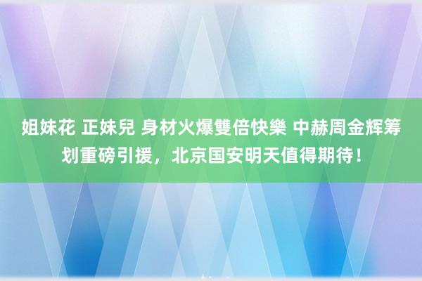 姐妹花 正妹兒 身材火爆雙倍快樂 中赫周金辉筹划重磅引援，北京国安明天值得期待！