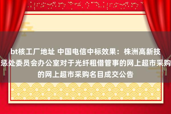 bt核工厂地址 中国电信中标效果：株洲高新技巧产业拓荒区惩处委员会办公室对于光纤租借管事的网上超市采购名目成交公告