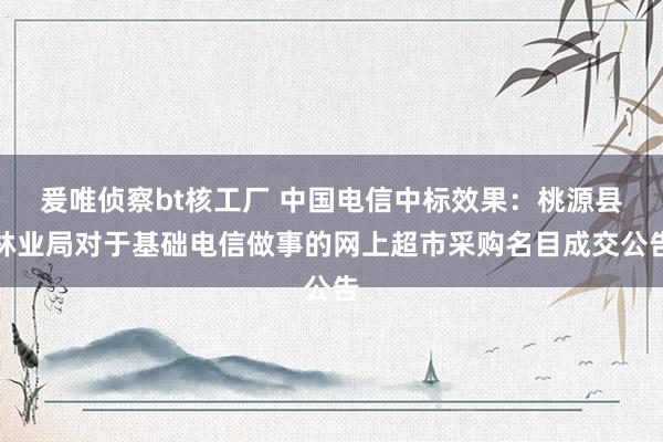 爰唯侦察bt核工厂 中国电信中标效果：桃源县林业局对于基础电信做事的网上超市采购名目成交公告