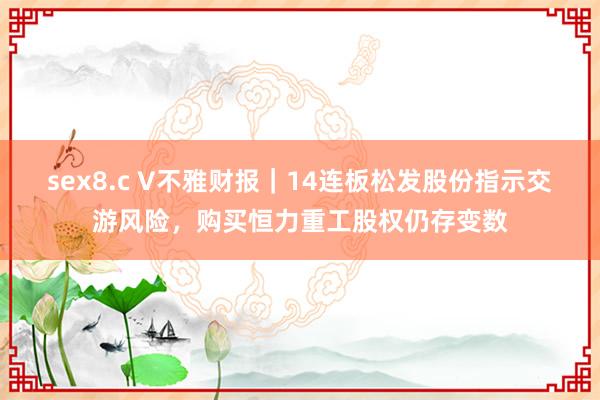 sex8.c V不雅财报｜14连板松发股份指示交游风险，购买恒力重工股权仍存变数