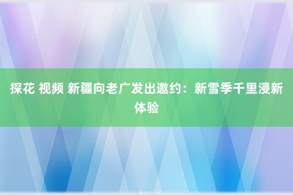 探花 视频 新疆向老广发出邀约：新雪季千里浸新体验