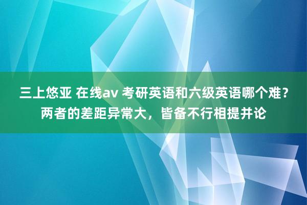 三上悠亚 在线av 考研英语和六级英语哪个难？两者的差距异常大，皆备不行相提并论