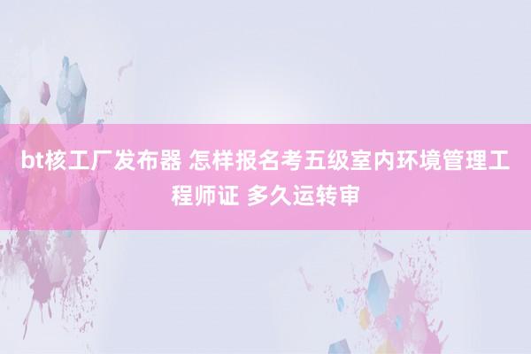 bt核工厂发布器 怎样报名考五级室内环境管理工程师证 多久运转审