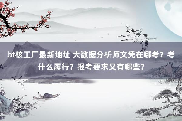 bt核工厂最新地址 大数据分析师文凭在哪考？考什么履行？报考要求又有哪些？