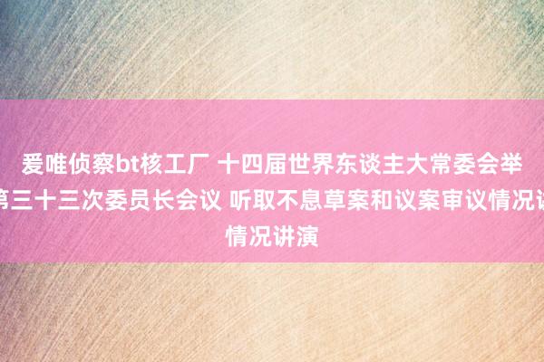 爰唯侦察bt核工厂 十四届世界东谈主大常委会举行第三十三次委员长会议 听取不息草案和议案审议情况讲演