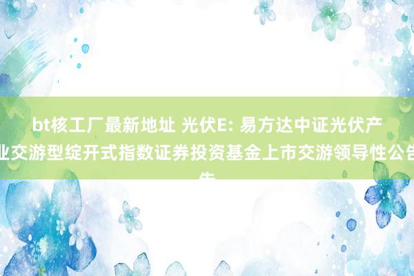 bt核工厂最新地址 光伏E: 易方达中证光伏产业交游型绽开式指数证券投资基金上市交游领导性公告