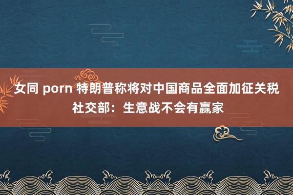 女同 porn 特朗普称将对中国商品全面加征关税 社交部：生意战不会有赢家