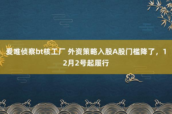 爰唯侦察bt核工厂 外资策略入股A股门槛降了，12月2号起履行