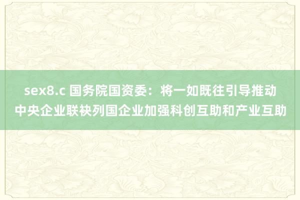 sex8.c 国务院国资委：将一如既往引导推动中央企业联袂列国企业加强科创互助和产业互助