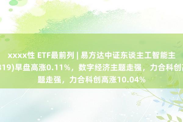 xxxx性 ETF最前列 | 易方达中证东谈主工智能主题ETF(159819)早盘高涨0.11%，数字经济主题走强，力合科创高涨10.04%