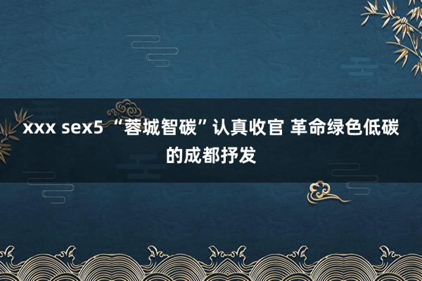 xxx sex5 “蓉城智碳”认真收官 革命绿色低碳的成都抒发